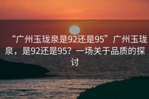 “廣州玉瓏泉是92還是95”廣州玉瓏泉，是92還是95？一場(chǎng)關(guān)于品質(zhì)的探討