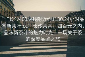 “長(zhǎng)沙400塊錢(qián)附近約1130.24小時(shí)品鑒新茶葉.cc”長(zhǎng)沙茶香，四百元之內(nèi)，品味新茶葉的魅力時(shí)光—一場(chǎng)關(guān)于茶的深度品鑒之旅