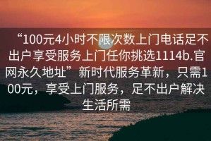 “100元4小時不限次數(shù)上門電話足不出戶享受服務(wù)上門任你挑選1114b.官網(wǎng)永久地址”新時代服務(wù)革新，只需100元，享受上門服務(wù)，足不出戶解決生活所需