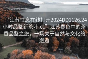 “江蘇性息在線打開2024DD1126.24小時品鑒新茶葉.cc”江蘇春色中的茶香品鑒之旅，一場關(guān)于自然與文化的邂逅