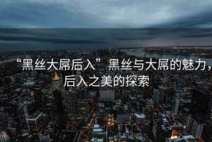 “黑絲大屌后入”黑絲與大屌的魅力，后入之美的探索
