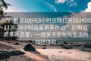 “約附近100元3小時在線打開2024DD1126.24小時品鑒新茶葉.cc”約附近新茶葉品鑒，一場關(guān)于文化與生活的獨特體驗