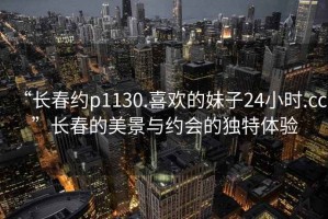 “長(zhǎng)春約p1130.喜歡的妹子24小時(shí).cc”長(zhǎng)春的美景與約會(huì)的獨(dú)特體驗(yàn)