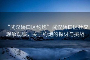 “武漢硚口區(qū)約炮”武漢硚口區(qū)社交現(xiàn)象觀察，關(guān)于約炮的探討與挑戰(zhàn)