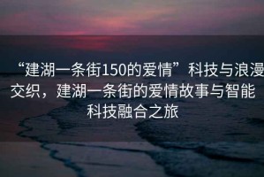 “建湖一條街150的愛(ài)情”科技與浪漫交織，建湖一條街的愛(ài)情故事與智能科技融合之旅