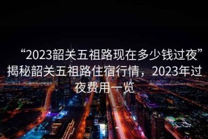 “2023韶關五祖路現(xiàn)在多少錢過夜”揭秘韶關五祖路住宿行情，2023年過夜費用一覽