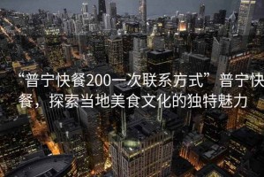“普寧快餐200一次聯系方式”普寧快餐，探索當地美食文化的獨特魅力