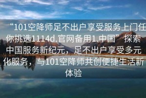 “101空降師足不出戶享受服務(wù)上門任你挑選1114d.官網(wǎng)備用1.中國”探索中國服務(wù)新紀(jì)元，足不出戶享受多元化服務(wù)，與101空降師共創(chuàng)便捷生活新體驗(yàn)