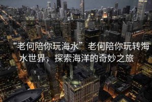 “老何陪你玩海水”老何陪你玩轉(zhuǎn)海水世界，探索海洋的奇妙之旅