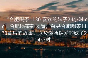 “合肥喝茶1130.喜歡的妹子24小時(shí).cc”合肥喝茶新風(fēng)尚，探尋合肥喝茶1130背后的故事，以及你所鐘愛的妹子24小時(shí)