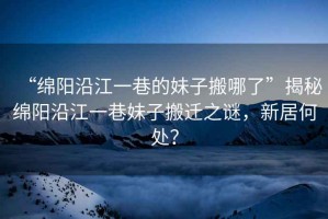 “綿陽沿江一巷的妹子搬哪了”揭秘綿陽沿江一巷妹子搬遷之謎，新居何處？
