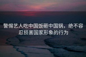 警惕藝人吃中國(guó)飯?jiān)抑袊?guó)鍋，絕不容忍損害國(guó)家形象的行為