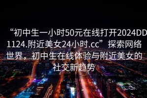 “初中生一小時50元在線打開2024DD1124.附近美女24小時.cc”探索網(wǎng)絡(luò)世界，初中生在線體驗與附近美女的社交新趨勢