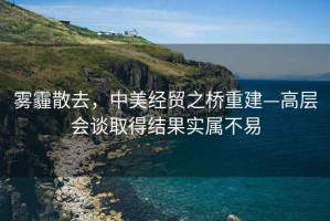 霧霾散去，中美經(jīng)貿(mào)之橋重建—高層會談取得結(jié)果實(shí)屬不易