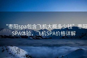 “棗陽spa包含飛機大概多少錢”棗陽SPA體驗，飛機SPA價格詳解