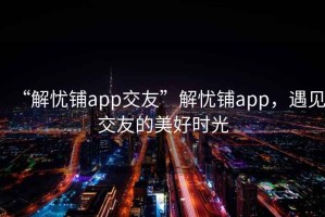 “解憂鋪app交友”解憂鋪app，遇見(jiàn)交友的美好時(shí)光