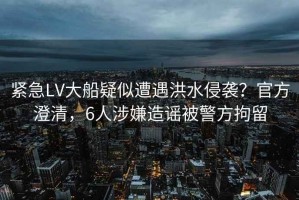 緊急LV大船疑似遭遇洪水侵襲？官方澄清，6人涉嫌造謠被警方拘留