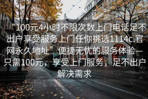 “100元4小時(shí)不限次數(shù)上門電話足不出戶享受服務(wù)上門任你挑選1114c.官網(wǎng)永久地址”便捷無(wú)憂的服務(wù)體驗(yàn)—只需100元，享受上門服務(wù)，足不出戶解決需求