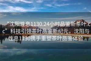 “沈陽性息1130.24小時品鑒新茶葉.cc”科技引領(lǐng)茶葉品鑒新紀(jì)元，沈陽與性息1130攜手重塑茶葉品鑒體驗