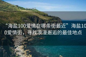 “海鹽100愛情在哪條街最近”海鹽100愛情街，尋找浪漫邂逅的最佳地點(diǎn)