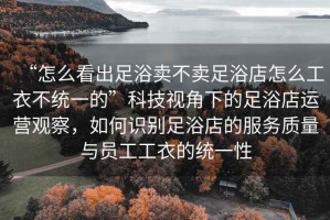 “怎么看出足浴賣不賣足浴店怎么工衣不統(tǒng)一的”科技視角下的足浴店運營觀察，如何識別足浴店的服務(wù)質(zhì)量與員工工衣的統(tǒng)一性