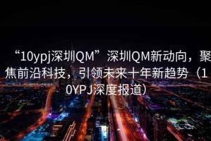 “10ypj深圳QM”深圳QM新動(dòng)向，聚焦前沿科技，引領(lǐng)未來(lái)十年新趨勢(shì)（10YPJ深度報(bào)道）