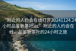 “附近的人約會(huì)在線打開20241124.24小時(shí)品鑒新茶葉.cc”附近的人約會(huì)在線，品鑒新茶葉的24小時(shí)之旅