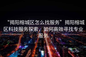 “揭陽榕城區(qū)怎么找服務(wù)”揭陽榕城區(qū)科技服務(wù)探索，如何高效尋找專業(yè)服務(wù)