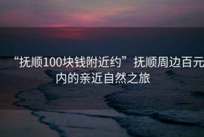 “撫順100塊錢(qián)附近約”撫順周邊百元內(nèi)的親近自然之旅