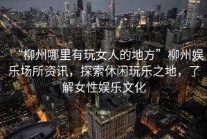 “柳州哪里有玩女人的地方”柳州娛樂場所資訊，探索休閑玩樂之地，了解女性娛樂文化