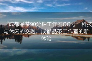 “成都品茶90分鐘工作室QQ號”科技與休閑的交融，成都品茶工作室的新體驗
