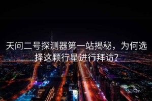 天問二號探測器第一站揭秘，為何選擇這顆行星進行拜訪？