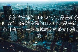 “哈爾濱空降約1130.24小時品鑒新茶葉.cc”哈爾濱空降約1130小時品鑒新茶葉盛會，一場跨越時空的茶文化盛宴