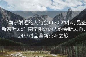 “南寧附近的人約會1130.24小時品鑒新茶葉.cc”南寧附近的人約會新風(fēng)尚，24小時品鑒新茶葉之旅