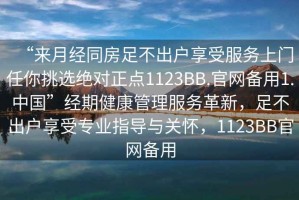 “來月經(jīng)同房足不出戶享受服務(wù)上門任你挑選絕對正點1123BB.官網(wǎng)備用1.中國”經(jīng)期健康管理服務(wù)革新，足不出戶享受專業(yè)指導(dǎo)與關(guān)懷，1123BB官網(wǎng)備用
