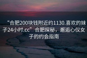 “合肥200塊錢(qián)附近約1130.喜歡的妹子24小時(shí).cc”合肥探秘，邂逅心儀女子的約會(huì)指南