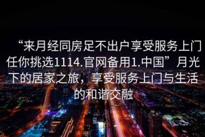 “來月經(jīng)同房足不出戶享受服務上門任你挑選1114.官網(wǎng)備用1.中國”月光下的居家之旅，享受服務上門與生活的和諧交融