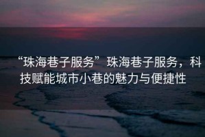 “珠海巷子服務”珠海巷子服務，科技賦能城市小巷的魅力與便捷性