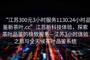 “江蘇300元3小時(shí)服務(wù)1130.24小時(shí)品鑒新茶葉.cc”江蘇新科技體驗(yàn)，探索茶葉品鑒的極致服務(wù)—江蘇3小時(shí)體驗(yàn)之旅與全天候茶葉品鑒系統(tǒng)