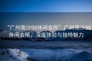 “廣州南沙98休閑會所”廣州南沙98休閑會所，深度體驗與獨特魅力