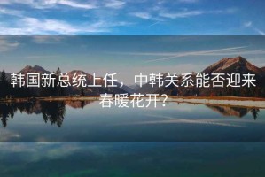 韓國(guó)新總統(tǒng)上任，中韓關(guān)系能否迎來春暖花開？