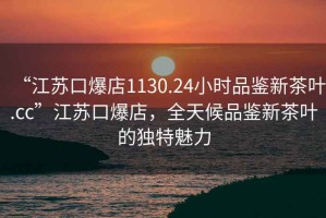 “江蘇口爆店1130.24小時品鑒新茶葉.cc”江蘇口爆店，全天候品鑒新茶葉的獨(dú)特魅力