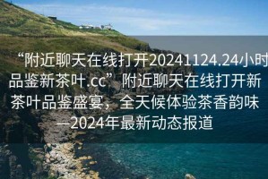 “附近聊天在線打開20241124.24小時(shí)品鑒新茶葉.cc”附近聊天在線打開新茶葉品鑒盛宴，全天候體驗(yàn)茶香韻味—2024年最新動(dòng)態(tài)報(bào)道