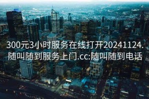 300元3小時(shí)服務(wù)在線打開(kāi)20241124.隨叫隨到服務(wù)上門(mén).cc:隨叫隨到電話