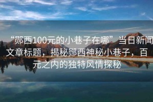 “鄖西100元的小巷子在哪”當(dāng)日新聞文章標(biāo)題，揭秘鄖西神秘小巷子，百元之內(nèi)的獨(dú)特風(fēng)情探秘