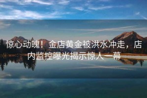 驚心動魄！金店黃金被洪水沖走，店內(nèi)監(jiān)控曝光揭示驚人一幕
