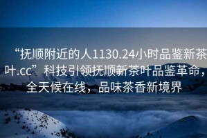 “撫順附近的人1130.24小時品鑒新茶葉.cc”科技引領撫順新茶葉品鑒革命，全天候在線，品味茶香新境界