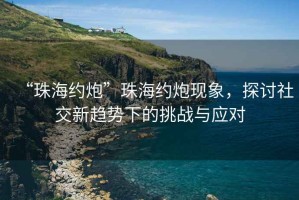 “珠海約炮”珠海約炮現(xiàn)象，探討社交新趨勢下的挑戰(zhàn)與應(yīng)對