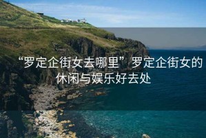 “羅定企街女去哪里”羅定企街女的休閑與娛樂(lè)好去處