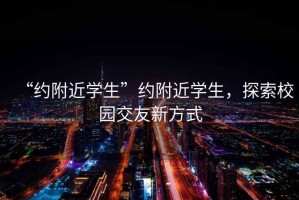“約附近學(xué)生”約附近學(xué)生，探索校園交友新方式